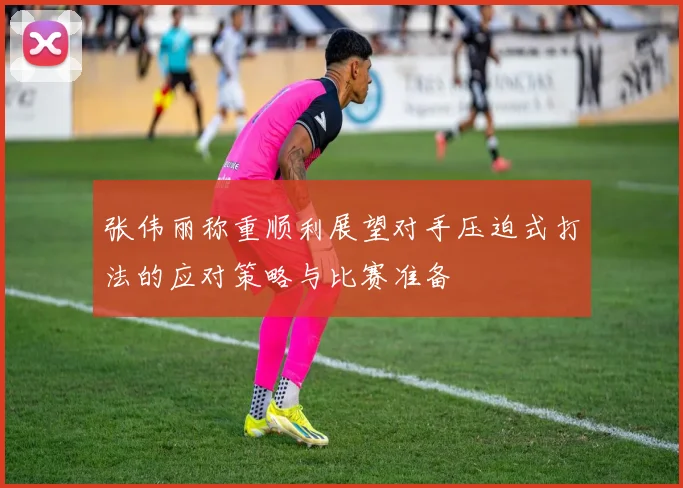 张伟丽称重顺利展望对手压迫式打法的应对策略与比赛准备