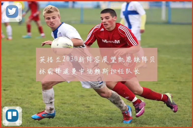英格兰2030新阵容展望凯恩缺阵贝林前锋道曼中场赖斯担任队长
